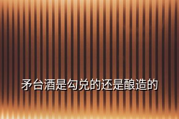 矛臺酒是勾兌的還是釀造的