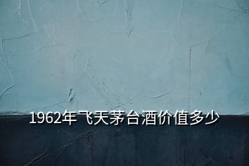 1962年飛天茅臺酒價(jià)值多少