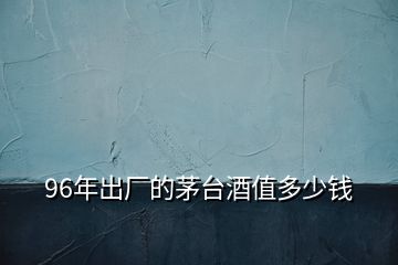 96年出廠的茅臺(tái)酒值多少錢(qián)