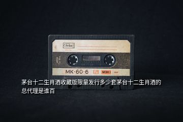 茅臺十二生肖酒收藏版限量發(fā)行多少套茅臺十二生肖酒的總代理是誰百