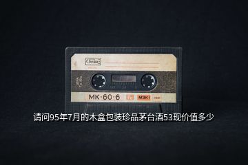 請問95年7月的木盒包裝珍品茅臺酒53現(xiàn)價值多少