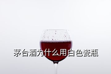 茅臺酒為什么用白色瓷瓶