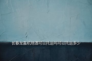 長(zhǎng)春龍嘉機(jī)場(chǎng)酒可以托運(yùn)嗎可以托運(yùn)多少