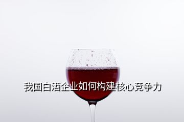 我國白酒企業(yè)如何構(gòu)建核心競(jìng)爭(zhēng)力