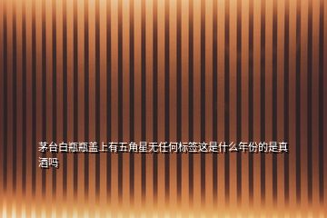 茅臺(tái)白瓶瓶蓋上有五角星無(wú)任何標(biāo)簽這是什么年份的是真酒嗎