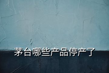 茅臺哪些產品停產了