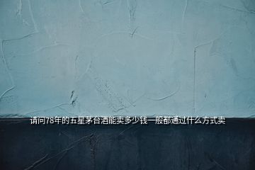 請(qǐng)問78年的五星茅臺(tái)酒能賣多少錢一般都通過什么方式賣