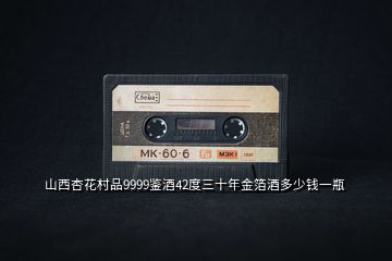 山西杏花村品9999鑒酒42度三十年金箔酒多少錢一瓶