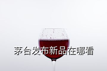 茅臺發(fā)布新品在哪看