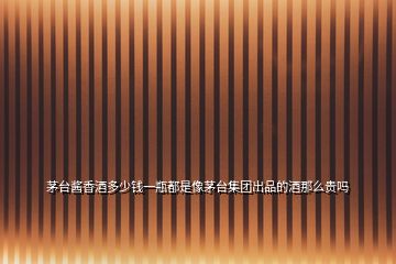 茅臺(tái)醬香酒多少錢一瓶都是像茅臺(tái)集團(tuán)出品的酒那么貴嗎