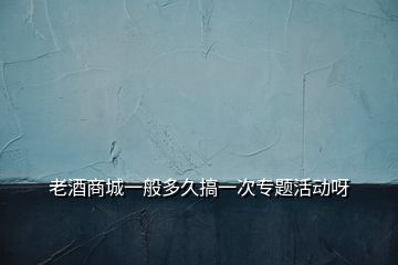 老酒商城一般多久搞一次專題活動呀