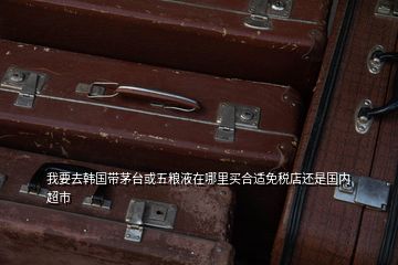 我要去韓國帶茅臺或五糧液在哪里買合適免稅店還是國內超市