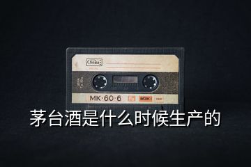 茅臺酒是什么時候生產(chǎn)的