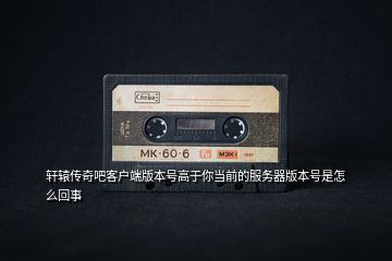 軒轅傳奇吧客戶端版本號(hào)高于你當(dāng)前的服務(wù)器版本號(hào)是怎么回事