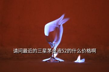 請(qǐng)問(wèn)最近的三星茅臺(tái)液52的什么價(jià)格啊