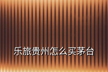 樂旅貴州怎么買茅臺(tái)