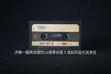 濟(jì)南一服務(wù)員調(diào)包18瓶茅臺客人該如何追究其責(zé)任