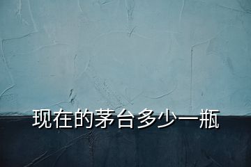 現(xiàn)在的茅臺多少一瓶