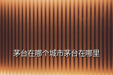 茅臺(tái)在哪個(gè)城市茅臺(tái)在哪里