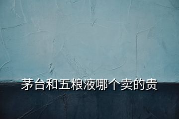 茅臺和五糧液哪個賣的貴