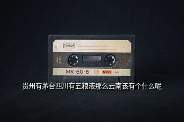 貴州有茅臺四川有五糧液那么云南該有個(gè)什么呢