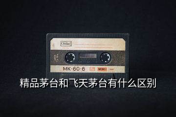 精品茅臺(tái)和飛天茅臺(tái)有什么區(qū)別