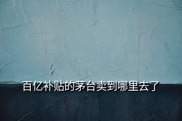 百億補(bǔ)貼的茅臺(tái)賣(mài)到哪里去了