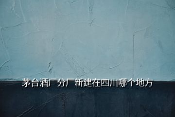 茅臺(tái)酒廠分廠新建在四川哪個(gè)地方