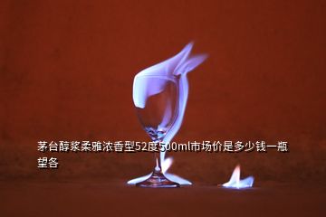 茅臺(tái)醇漿柔雅濃香型52度500ml市場(chǎng)價(jià)是多少錢一瓶望各