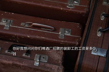 你好我想問問你們啤酒廠招聘的裝卸工的工資是多少錢