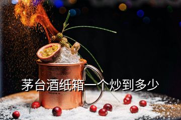 茅臺酒紙箱一個炒到多少