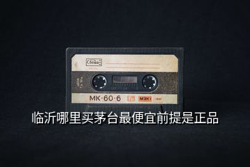 臨沂哪里買(mǎi)茅臺(tái)最便宜前提是正品
