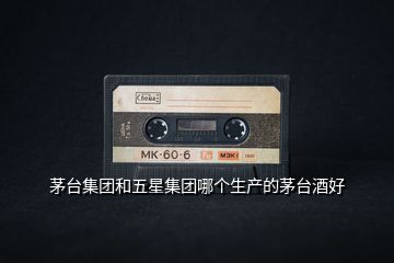 茅臺集團(tuán)和五星集團(tuán)哪個生產(chǎn)的茅臺酒好