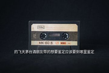 的飛天茅臺酒朋友帶的想要鑒定應該要到哪里鑒定