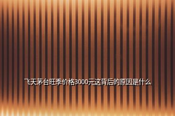 飛天茅臺(tái)旺季價(jià)格3000元這背后的原因是什么
