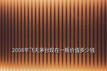 2008年飛天茅臺現(xiàn)在一瓶價值多少錢