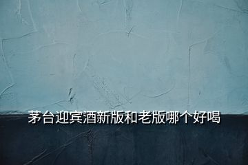 茅臺(tái)迎賓酒新版和老版哪個(gè)好喝