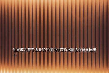 如果成為蒙牛酒業(yè)的代理商供應(yīng)價格能否保證全國統(tǒng)一