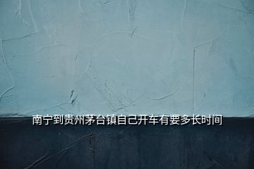 南寧到貴州茅臺鎮(zhèn)自己開車有要多長時(shí)間
