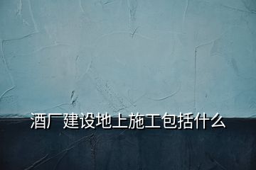 酒廠建設(shè)地上施工包括什么