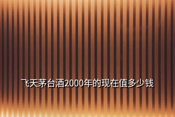 飛天茅臺(tái)酒2000年的現(xiàn)在值多少錢(qián)