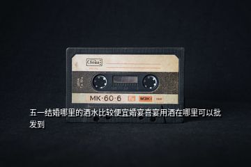 五一結(jié)婚哪里的酒水比較便宜婚宴喜宴用酒在哪里可以批發(fā)到