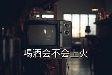 喝酒會(huì)不會(huì)上火