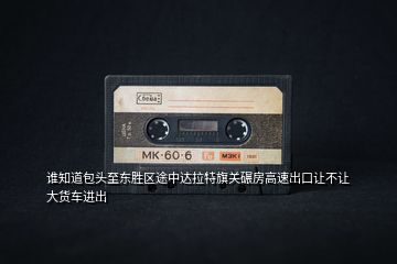 誰(shuí)知道包頭至東勝區(qū)途中達(dá)拉特旗關(guān)碾房高速出口讓不讓大貨車進(jìn)出