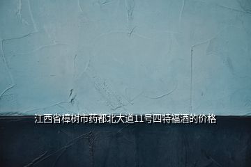 江西省樟樹市藥都北大道11號(hào)四特福酒的價(jià)格