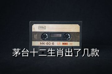 茅臺十二生肖出了幾款