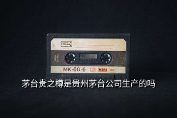 茅臺貴之樽是貴州茅臺公司生產(chǎn)的嗎