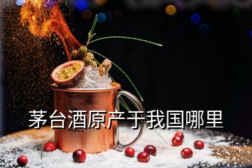 茅臺酒原產(chǎn)于我國哪里