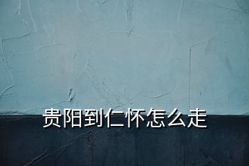 貴陽到仁懷怎么走