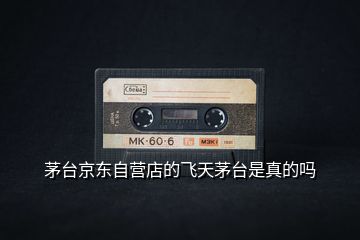 茅臺京東自營店的飛天茅臺是真的嗎